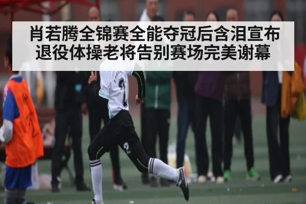 肖若腾全锦赛全能夺冠后含泪宣布退役体操老将告别赛场完美谢幕