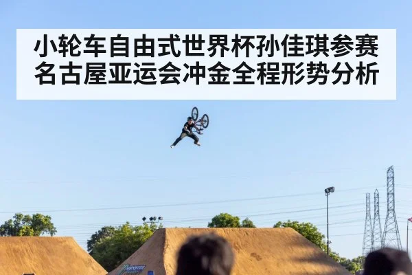 小轮车自由式世界杯孙佳琪参赛名古屋亚运会冲金全程形势分析 | Kaiyun Sports