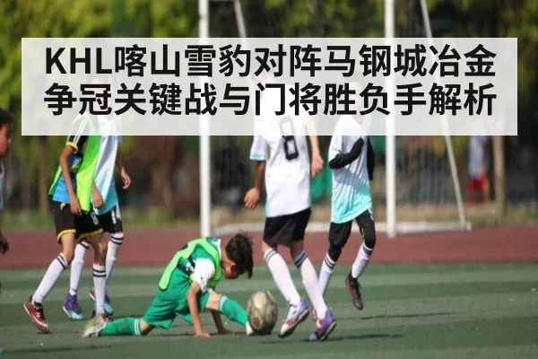 KHL喀山雪豹对阵马钢城冶金 争冠关键战与门将胜负手解析 | Kaiyun Sports